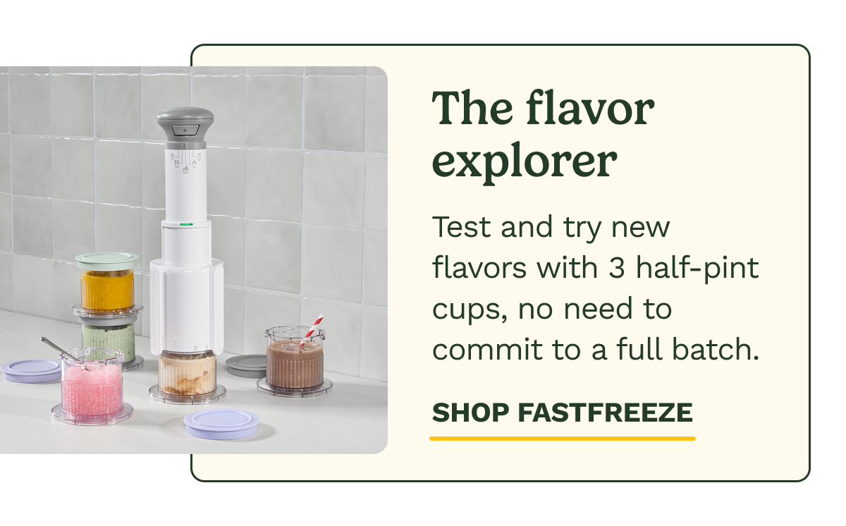 The flavor explorer  Test and try new flavors with 3 half-pint cups, no need to commit to a full batch. SHOP FASTFREEZE