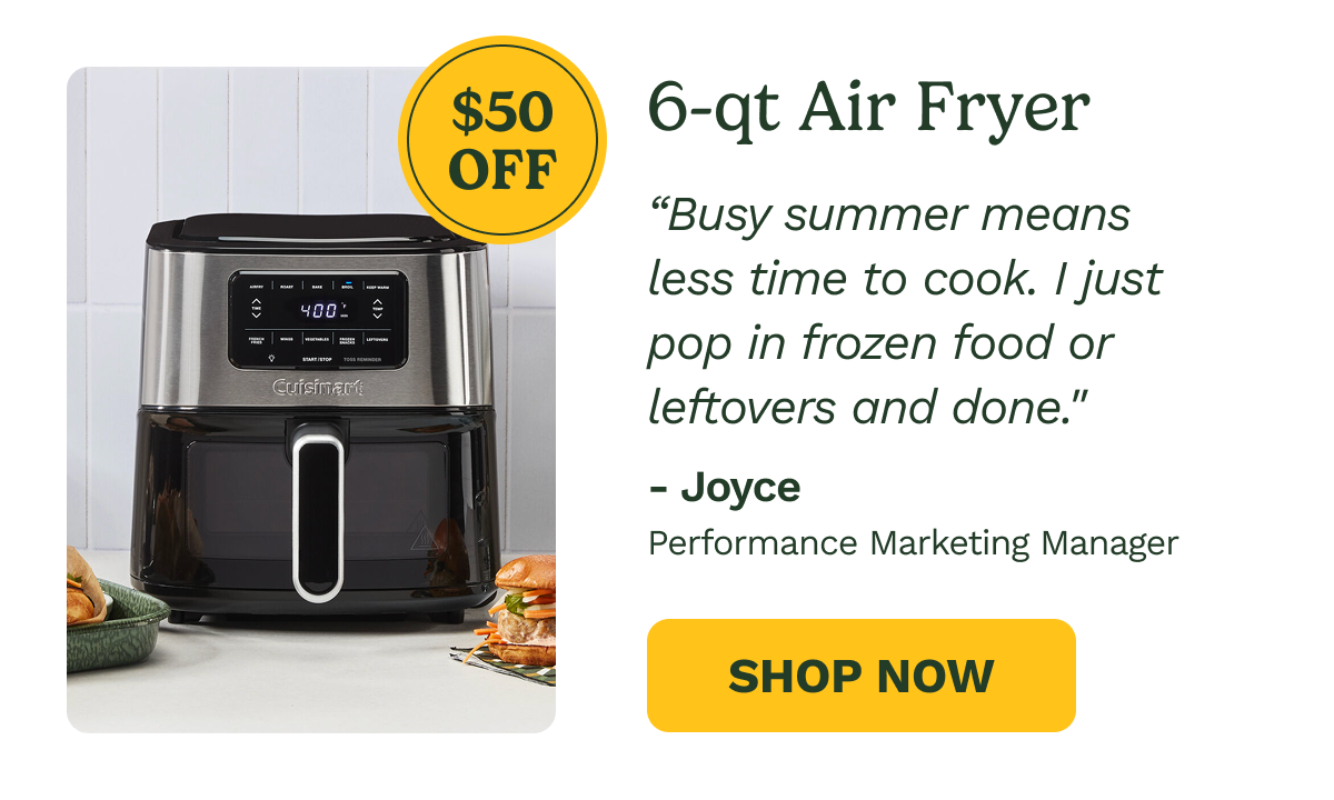 6-qt Air Fryer  $50 OFF  "Busy summer means less time to cook. I just pop in frozen food or leftovers and done."  - Joyce Performance Marketing Manager  SHOP NOW