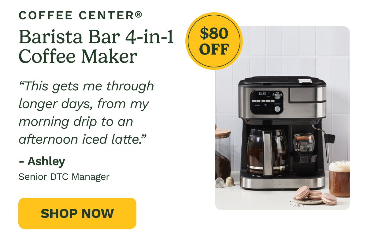 COFFEE CENTER® Barista Bar 4-in-1 Coffee Maker  $80 OFF  "This gets me through longer days, from my morning drip to an afternoon iced latte."  - Ashley Senior DTC Manager  SHOP NOW