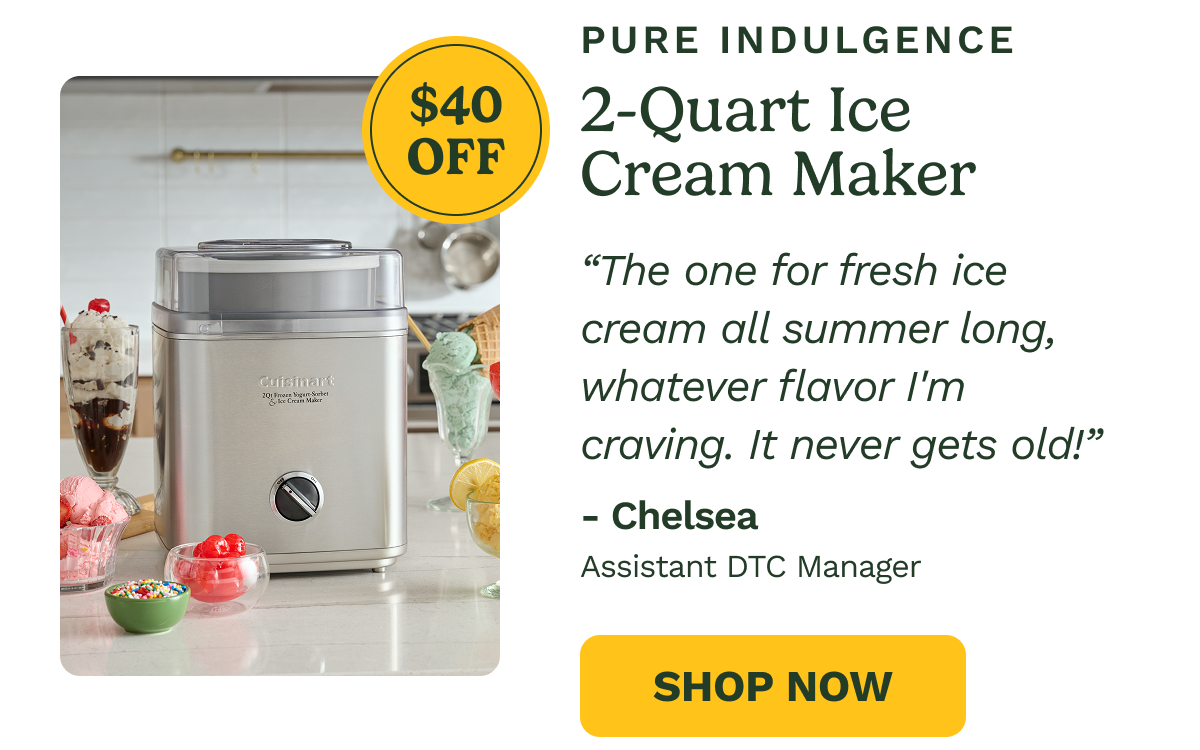 PURE INDULGENCE 2-Quart Ice Cream Maker  $40 OFF  "The one for fresh ice cream all summer long, whatever flavor I'm craving. It never gets old!"  - Chelsea Assistant DTC Manager  SHOP NOW