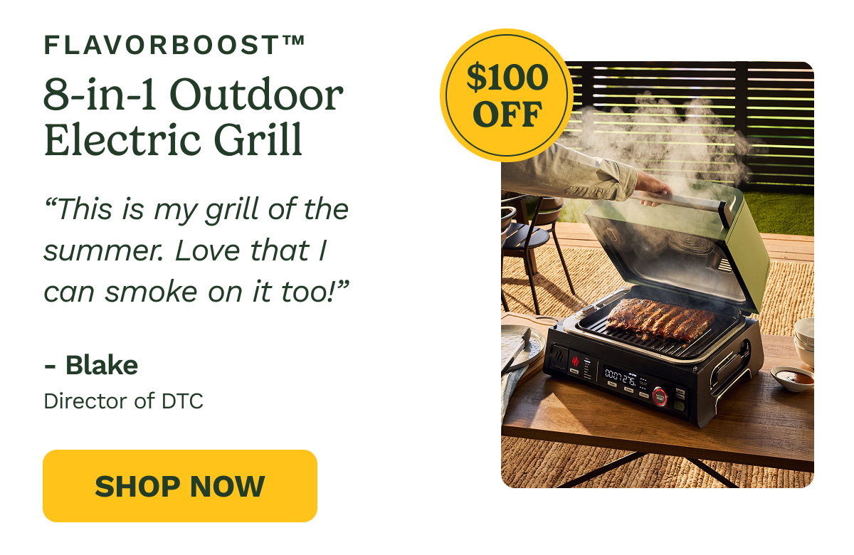 FLAVORBOOST™ 8-in-1 Outdoor Electric Grill  $100 OFF  "This is my grill of the summer. Love that I can smoke on it too!"  - Blake Director of DTC  SHOP NOW