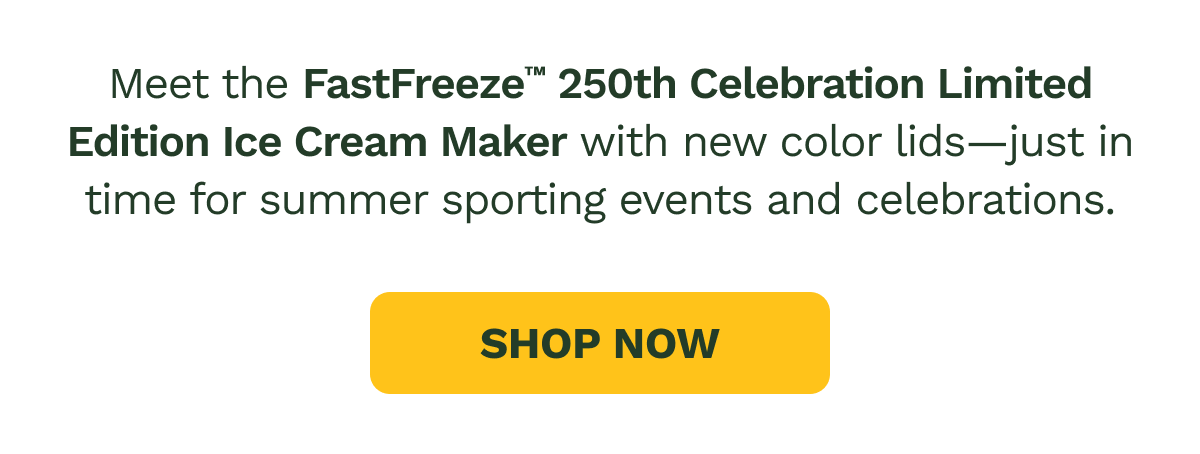 Meet the FastFreeze™ 250th Celebration Limited Edition Ice Cream Maker with new color lids—just in time for summer sporting events and celebrations.  SHOP NOW