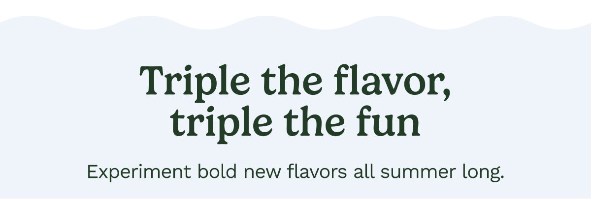 Triple the flavor, triple the fun. Experiment bold new flavors all summer long.