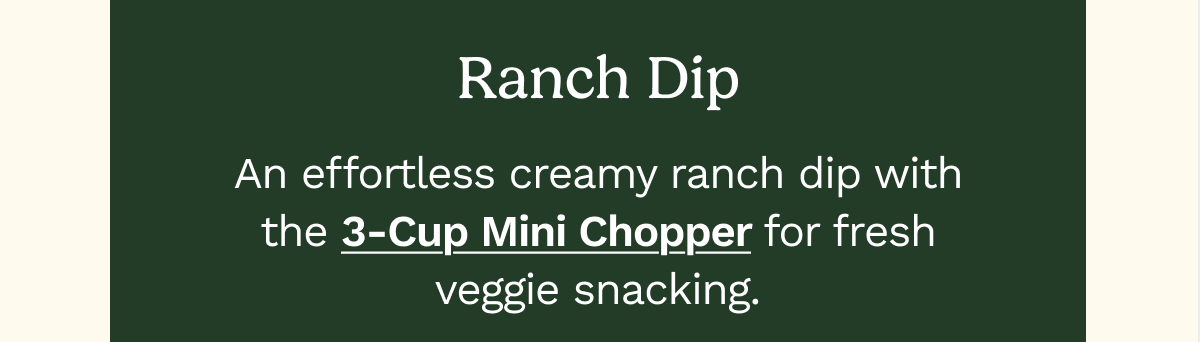 Ranch Dip  An effortless creamy ranch dip with the 3-Cup Mini Chopper for fresh veggie snacking.  GET RECIPE
