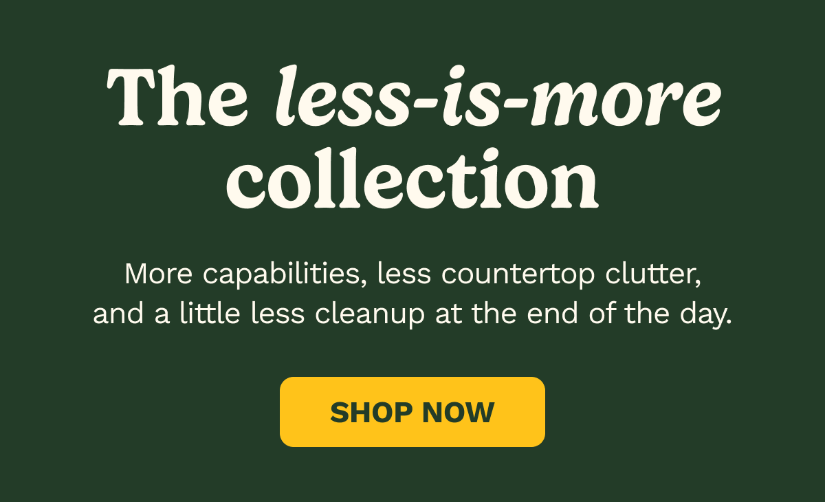 The less-is-more collection. More capabilities, less countertop clutter, and a little less cleanup at the end of the day. SHOP NOW