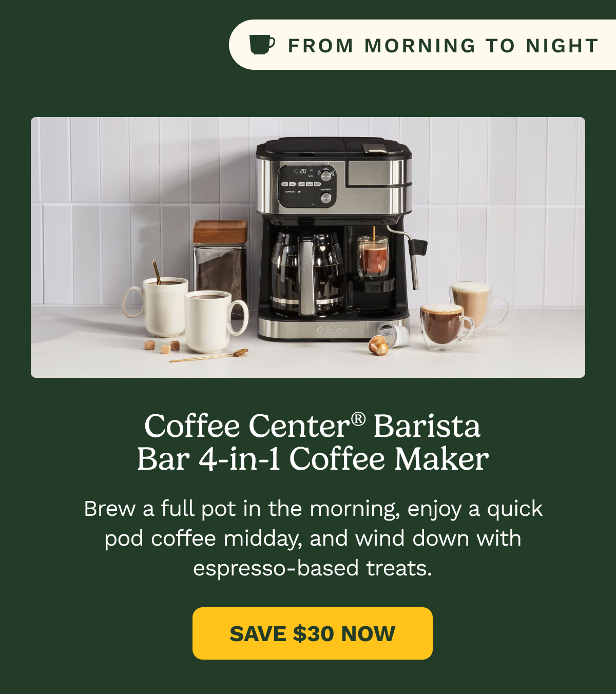 From Morning to Night: Coffee Center® Barista Bar 4-in-1 Coffee Maker. Brew a full pot in the morning, enjoy a quick pod coffee midday, and wind down with espresso-based treats. SAVE $30 NOW
