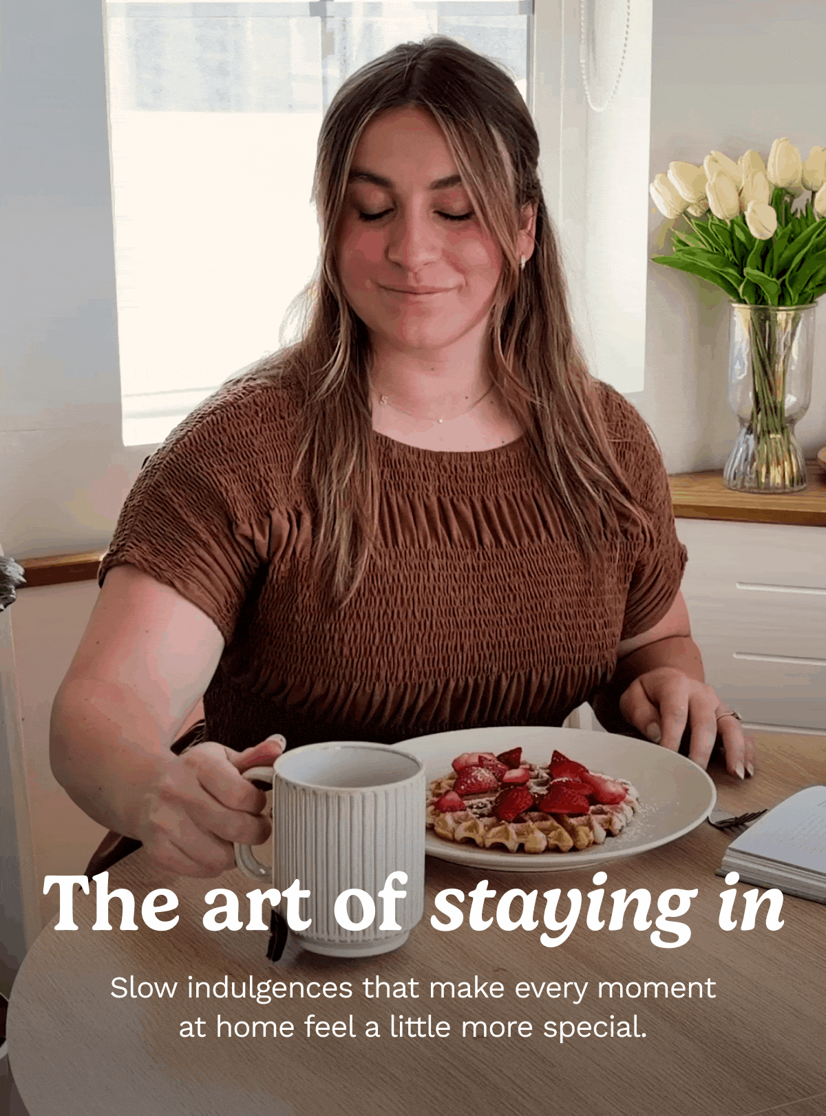 The art of staying in. Slow indulgences that make every moment at home feel a little more special.