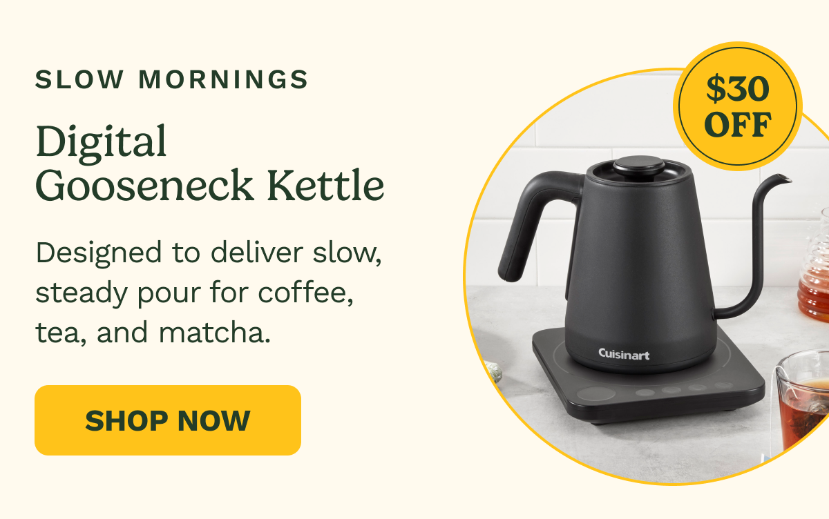 Slow Mornings: Digital Gooseneck Kettle, $30 OFF. Designed to deliver slow, steady pour for coffee, tea, and matcha. SHOP NOW