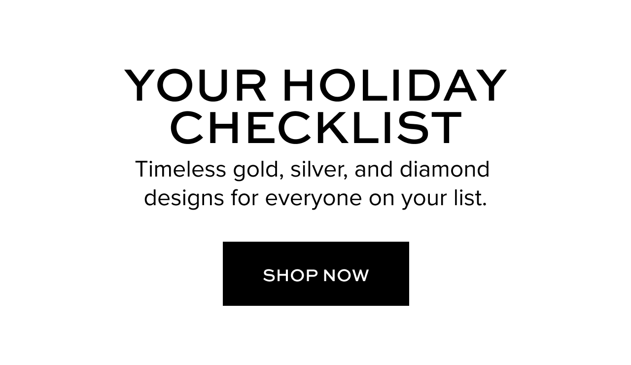 Your Holiday Checklist. Timeless gold, silver, and diamond designs for everyone on your list. Shop Now