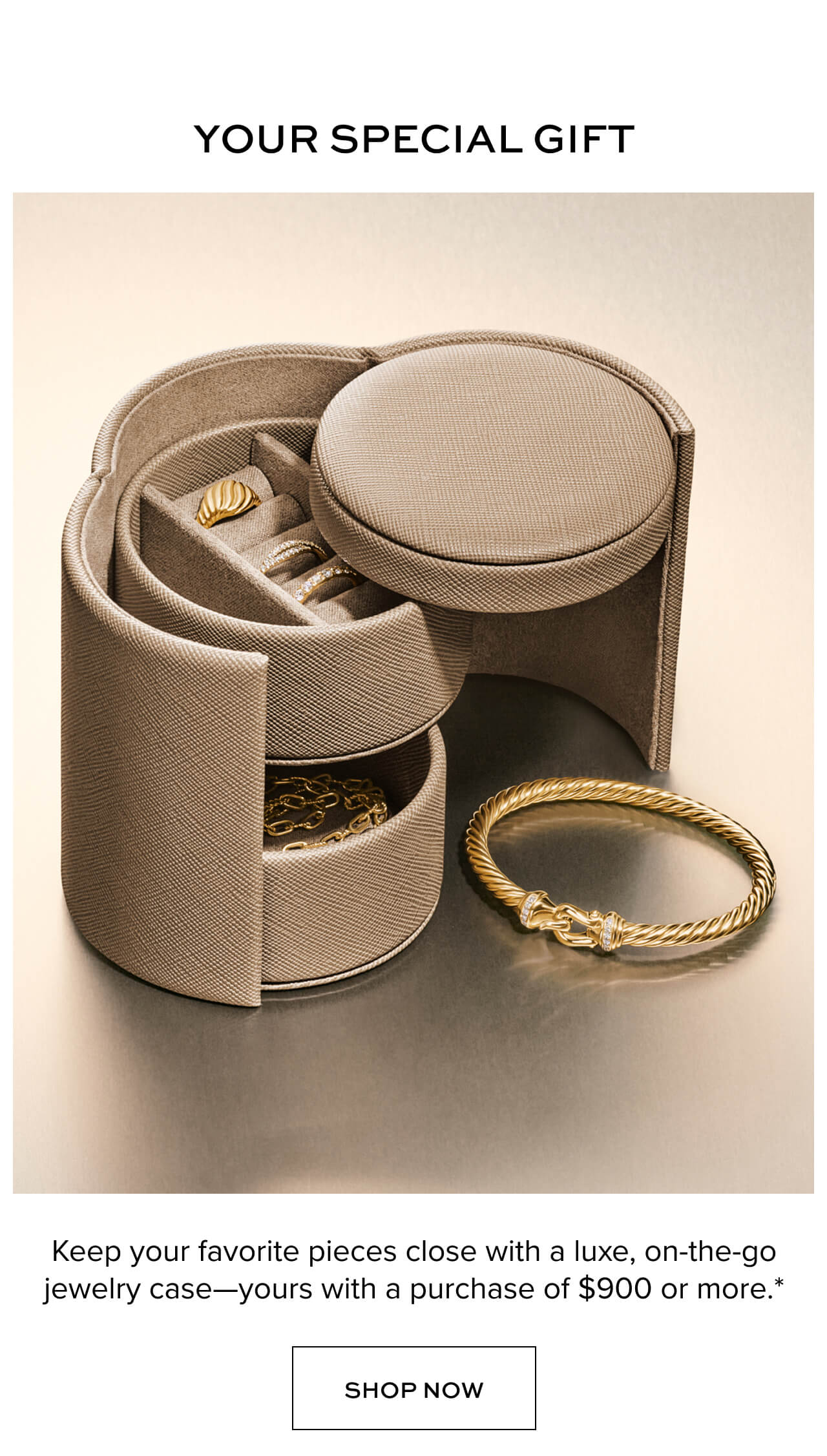 Your Special Gift. Keep your favorite pieces close with a luxe, on-the-go jewelry case-yours with a purchase of $900 or more.*