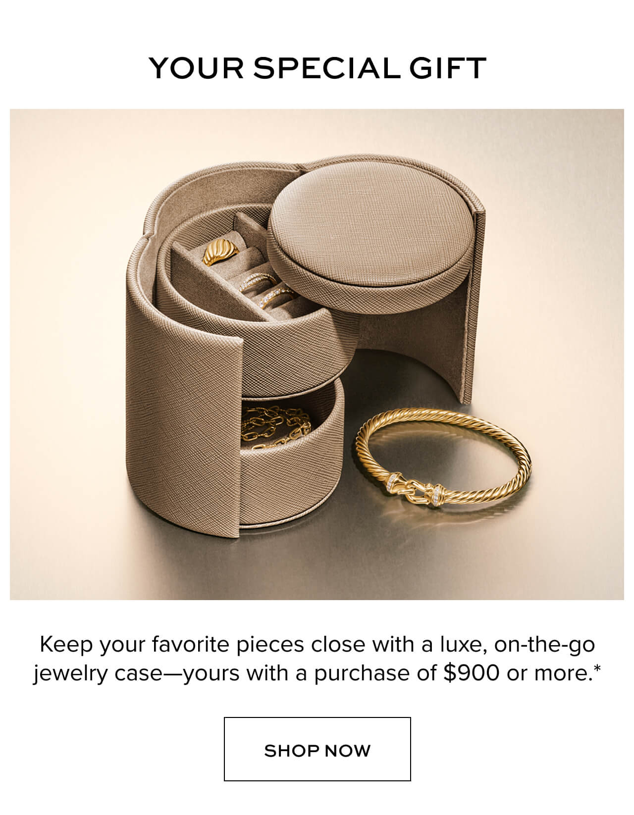 Your Special Gift. Keep your favorite pieces close with a luxe, on the go jewelry case- yours with a purchase of $900 or more.* Shop Now