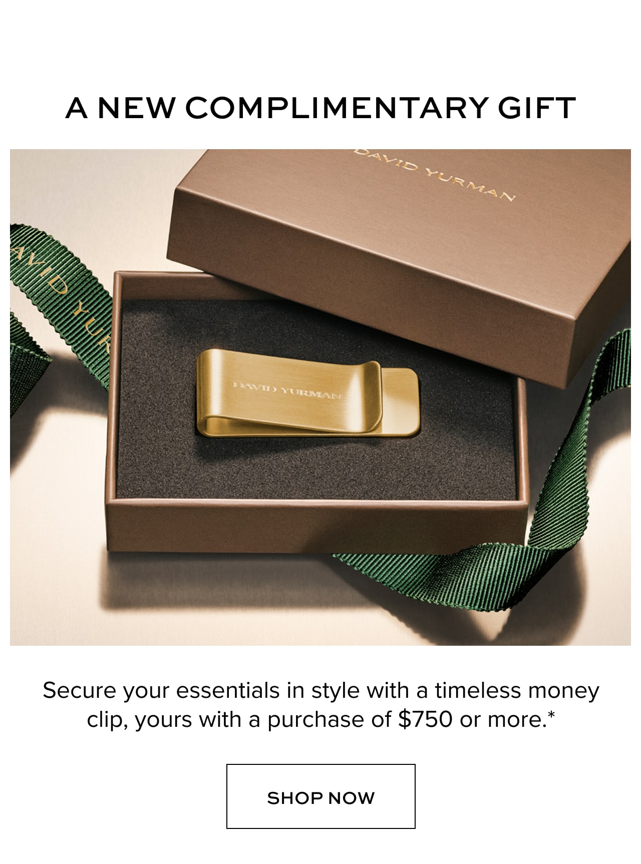 Your Complimentary Gift. Secure your essentials in style with a timeless money clip, yours with a purchase of $750 or more.* Shop Now