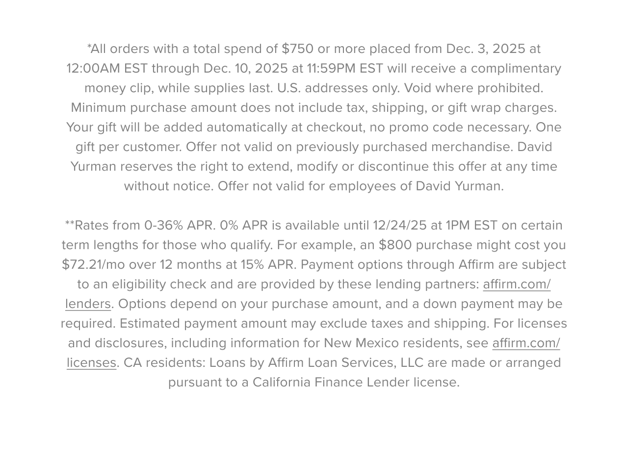*All orders with a total spend of $900 or more placed from Dec. 3,&nbsp;2025&nbsp;at 12:00AM EST through Dec. 10,&nbsp;2025&nbsp;at 11:59PM EST will receive a complimentary money clip,&nbsp;while supplies last. U.S. addresses only.&nbsp;Void&nbsp;where prohibited. Minimum purchase amount does not include tax,&nbsp;shipping,&nbsp;or gift wrap charges. Your gift will be added automatically at&nbsp;checkout,&nbsp;no promo code necessary. One gift per customer. Offer not valid on previously&nbsp;purchased&nbsp;merchandise. David Yurman reserves the right to extend,&nbsp;modify&nbsp;or discontinue this offer at any time without notice. Offer not valid for  employees of David Yurman. **Rates from 0-36% APR. 0% APR is available until 12/24/25 at 1PM EST on certain term lengths for those who qualify. For example, an $800 purchase might cost you $72.21/mo over 12 months at 15% APR. Payment options through Affirm are subject to an eligibility check and are provided by these lending partners:&nbsp;affirm.com/lenders. Options depend on your purchase amount, and a down payment may be required. Estimated payment amount may exclude taxes and shipping. For licenses and disclosures, including information for New Mexico residents, see&nbsp;affirm.com/licenses. CA residents: Loans by Affirm Loan Services, LLC are made or arranged pursuant to a California Finance Lender license.