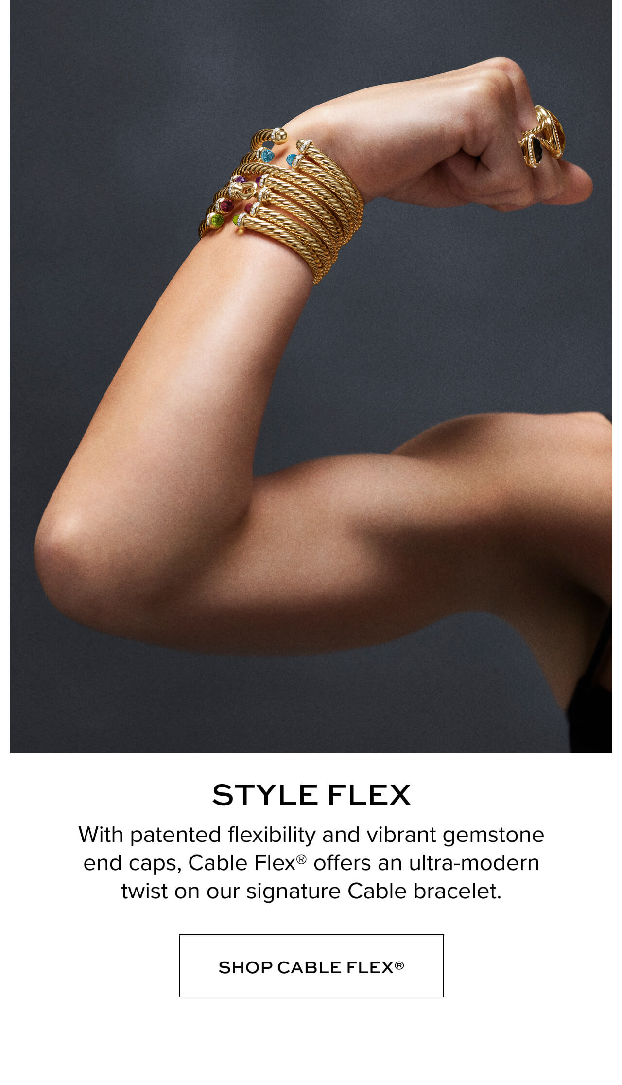 Style Flex. With patented flexibility and vibrant gemstone end caps, Cable Flex offers an ultra-modern twist on our signature Cable bracelet. Shop Cable Flex