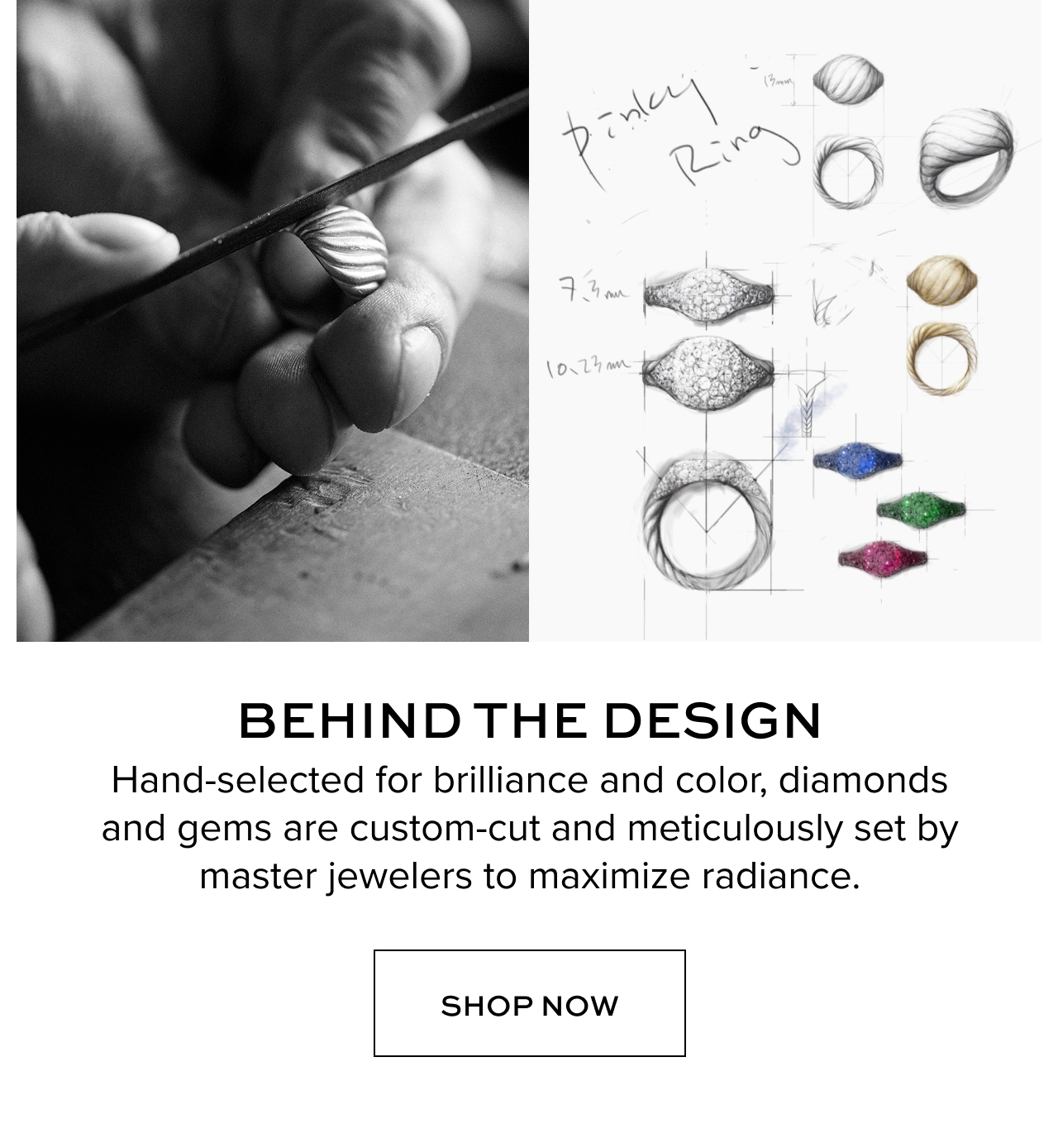 Behind the Design. Hand-selected for brilliance and color, diamonds and gems are custom-cut and meticulously set by master jewelers to maximize radiance. Shop Now
