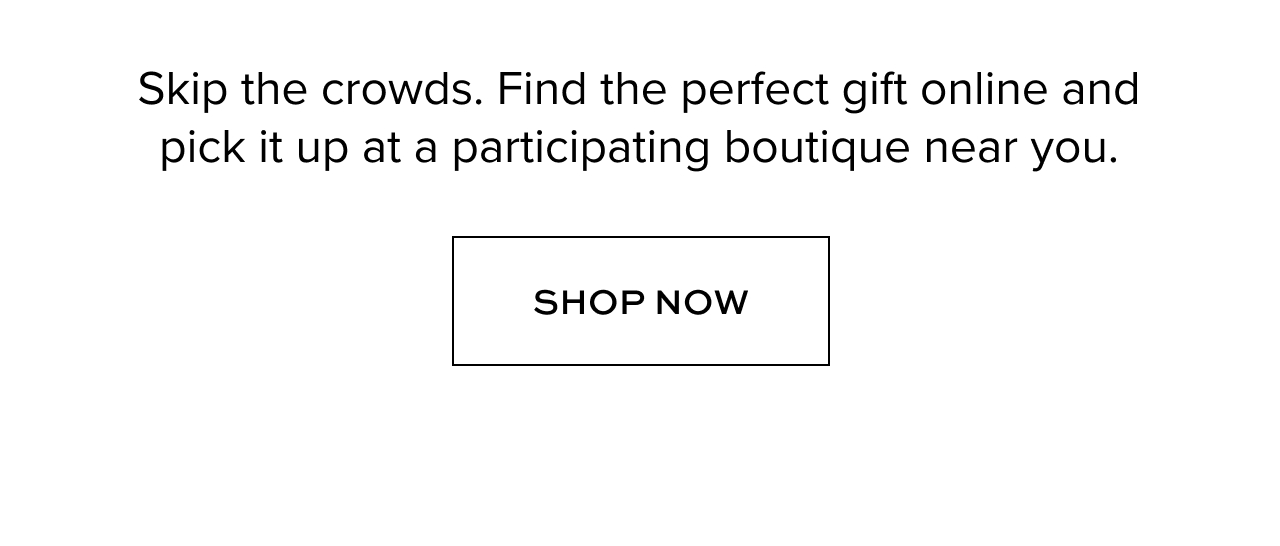 Skip the crowds. Find the perfect gift online and pick it up at a participating boutique near you.