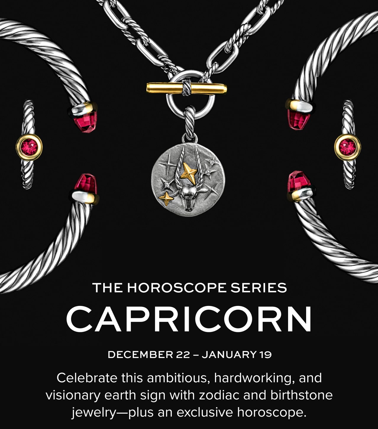 The Horoscope Series. Capricorn. December 22 - January 19. Celebrate this ambitious, hardworking, and visionary earth sign with zodiac and birthstone jewelry—plus an exclusive horoscope.