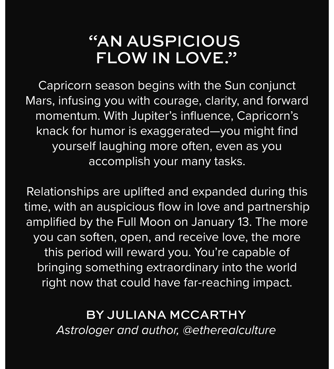 Capricorn season begins with the Sun conjunct Mars, infusing you with courage, clarity, and forward momentum. With Jupiter’s influence, Capricorn’s knack for humor is exaggerated—you might find yourself laughing more often, even as you accomplish your many tasks. Relationships are uplifted and expanded during this time, with an auspicious flow in love and partnership amplified by the Full Moon on January 13. The more you can soften, open, and receive love, the more this period will reward you. You’re capable of bringing something extraordinary into the world right now that could have far-reaching impact.