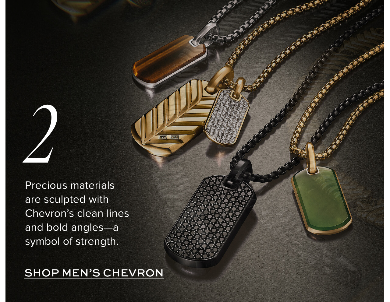 Precious materials are sculpted with Chevron’s clean lines and bold angles—a symbol of strength.