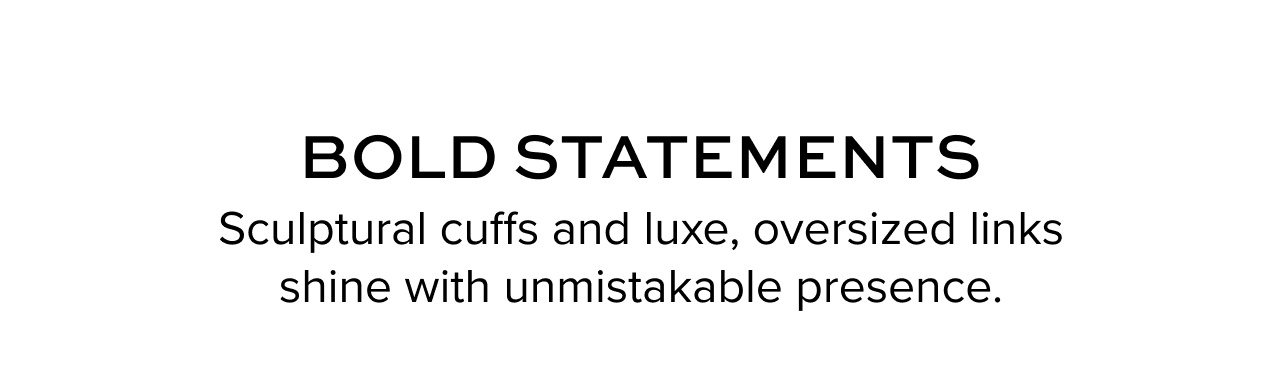 Bold Statements. Sculptural cuffs and luxe, oversized links shine with unmistakable presence.