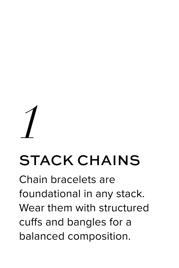 Stack Chains. Chain bracelets are foundational in any stack. Wear them with structured cuffs and bangles for a balanced composition.