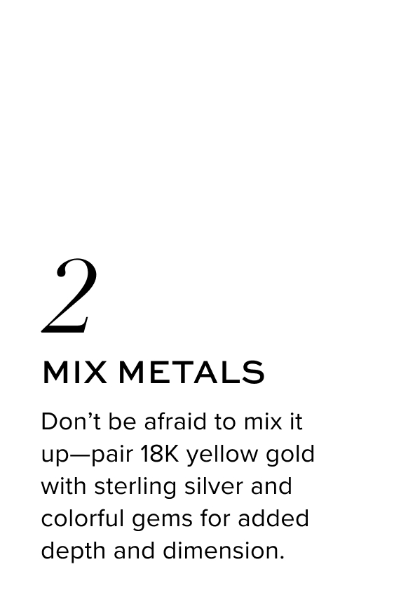 Mix Metals. Don’t be afraid to mix it up—pair 18K yellow gold with sterling silver and colorful gems for added depth and dimension.