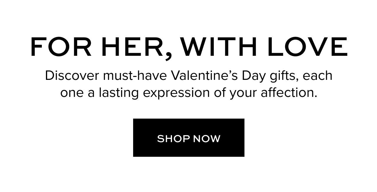For her, with love. Discover must-have Valentine’s Day gifts, each one a lasting expression of your affection.