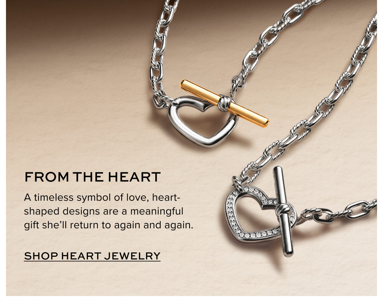 From the heart A timeless symbol of love, heart-shaped designs are a meaningful gift she’ll return to again and again. Shop Heart Jewelry