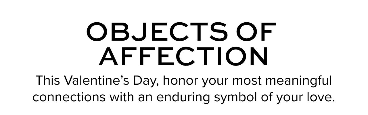  Objects of Affection This Valentine’s Day, honor your most meaningful connections with an enduring symbol of your love.