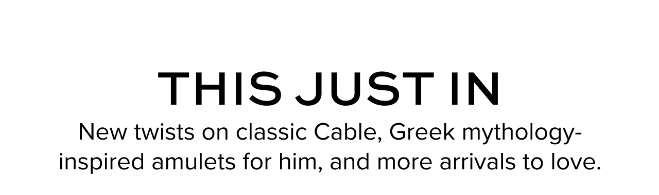 This Just In. New twists on classic Cable, Greek mythology-inspired amulets for him, and more arrivals to love.