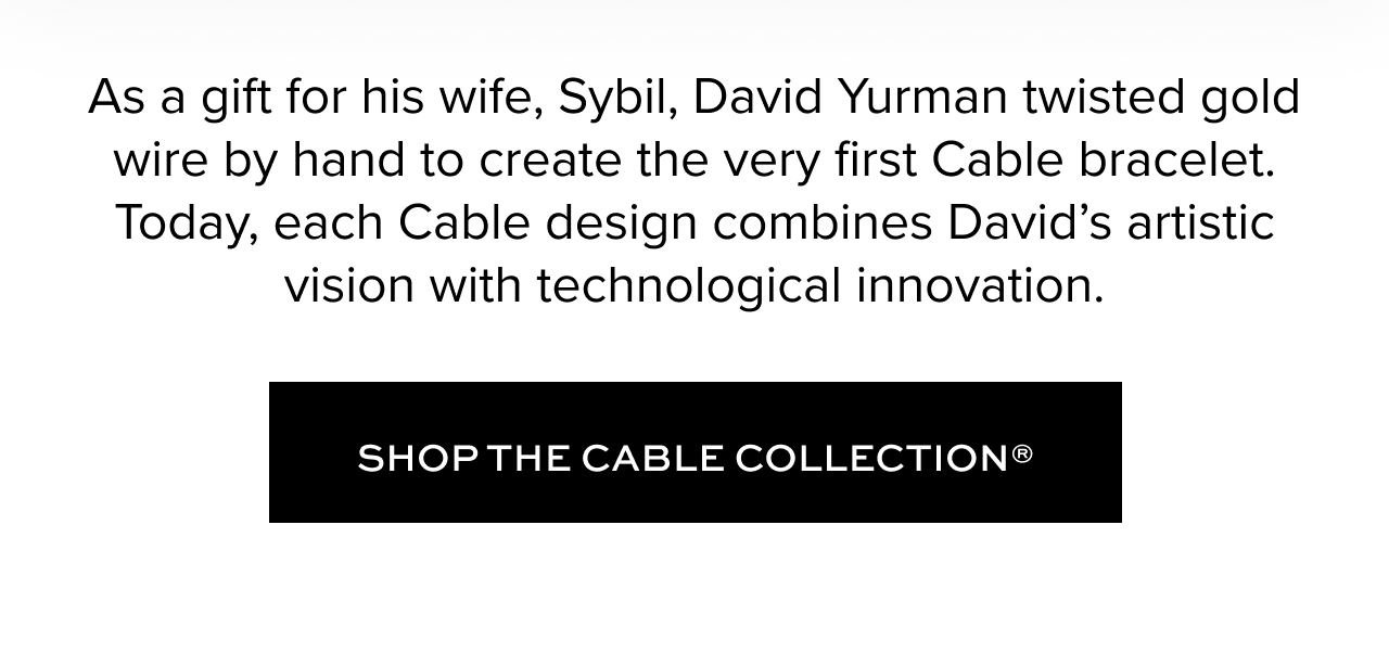 As a gift for his wife, Sybil, David Yurman twisted gold wire by hand to create the very first Cable bracelet. Today, each Cable design combines David’s artistic vision with technological innovation.