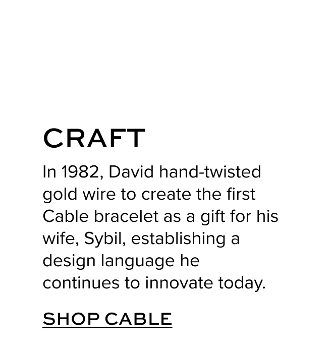 Craft In 1982, David hand-twisted gold wire to create the first Cable bracelet as a gift for his wife, Sybil, establishing a design language he continues to innovate today.