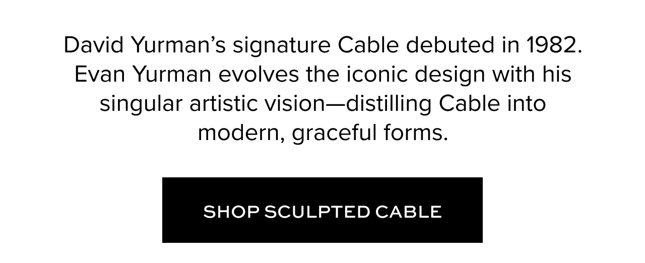David Yurman's signature Cable debuted in 1982. Evan Yurman evolves the iconic design with his singular artistic vision -- distilling Cable into modern, graceful forms. Shop Sculpted Cable