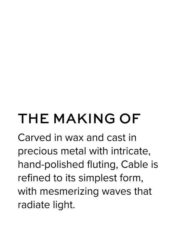 The Making of - Carved in wax and cast in precious metal with intricate, hand-polished fluting, Cable is refined to its simplest form, with mesmerizing waves that radiate light. 