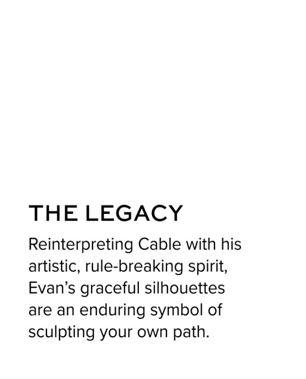 The Legacy - Reinterpreting Cable with his artistic, rule-breaking spirit, Evan's graceful silhouettes are an enduring symbol of sculpting your own path.