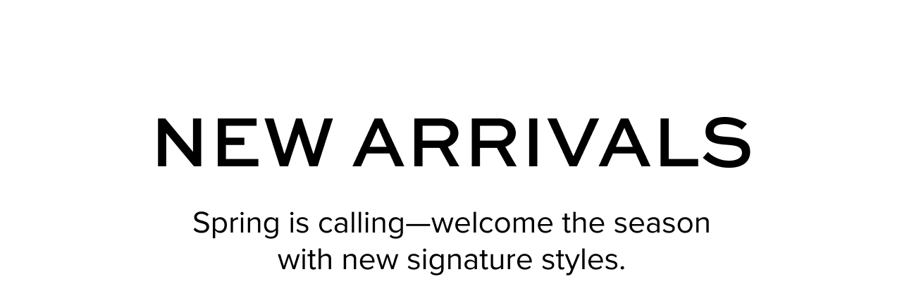 New Arrivals. Spring is calling -- welcome the season with new signature styles.