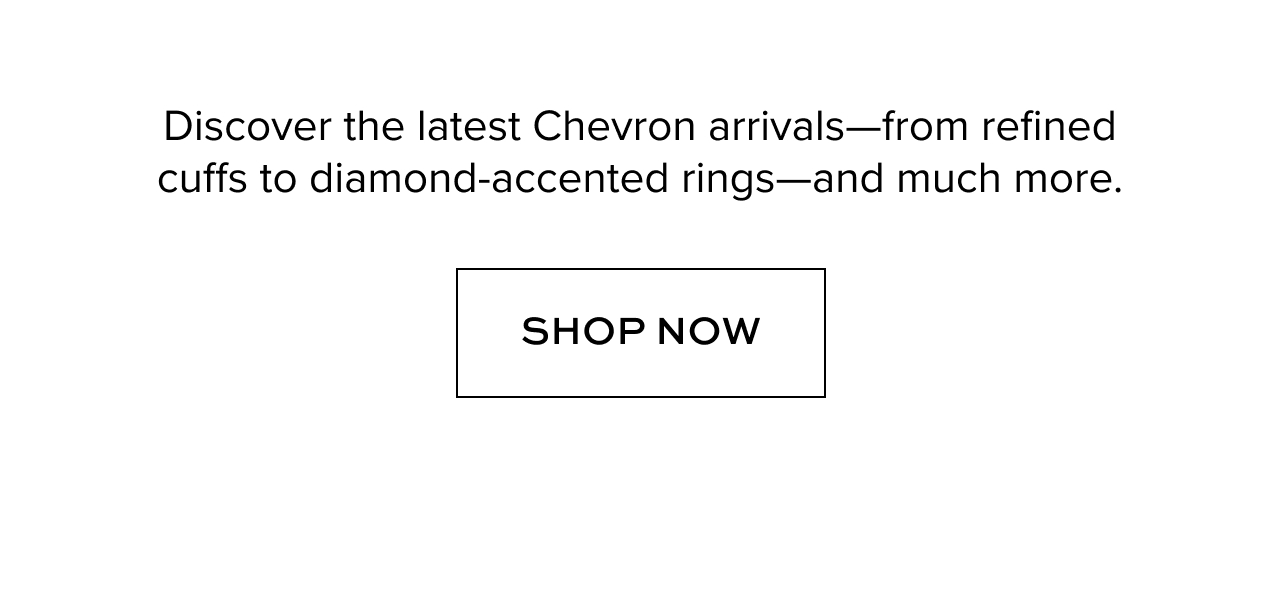 Discover the latest Chevron arrives -- from refined cuffs to diamond-accented rings -- and much more.
