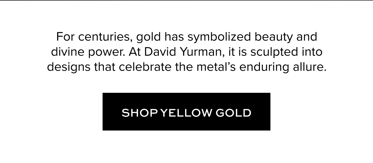 For centuries, gold has symbolized beauty and divine power. At David Yurman, it is sculpted into designs that celebrate the metal's enduring allure.