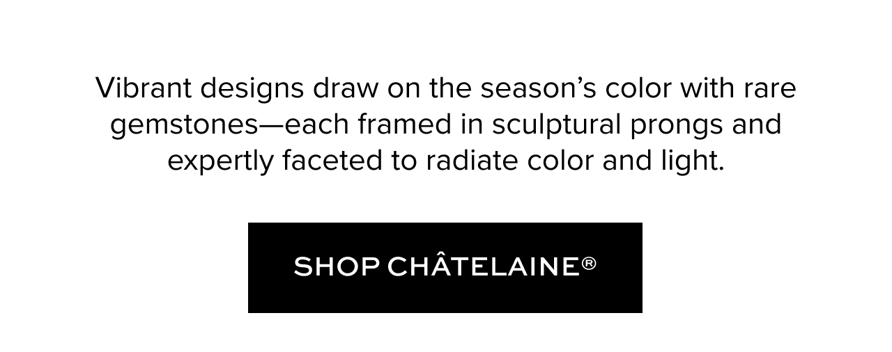 Vibrant designs draw on the season's color with rare gemstones -- each framed in sculptural prongs and expertly faceted to radiate color and light. Shop Chatelaine.