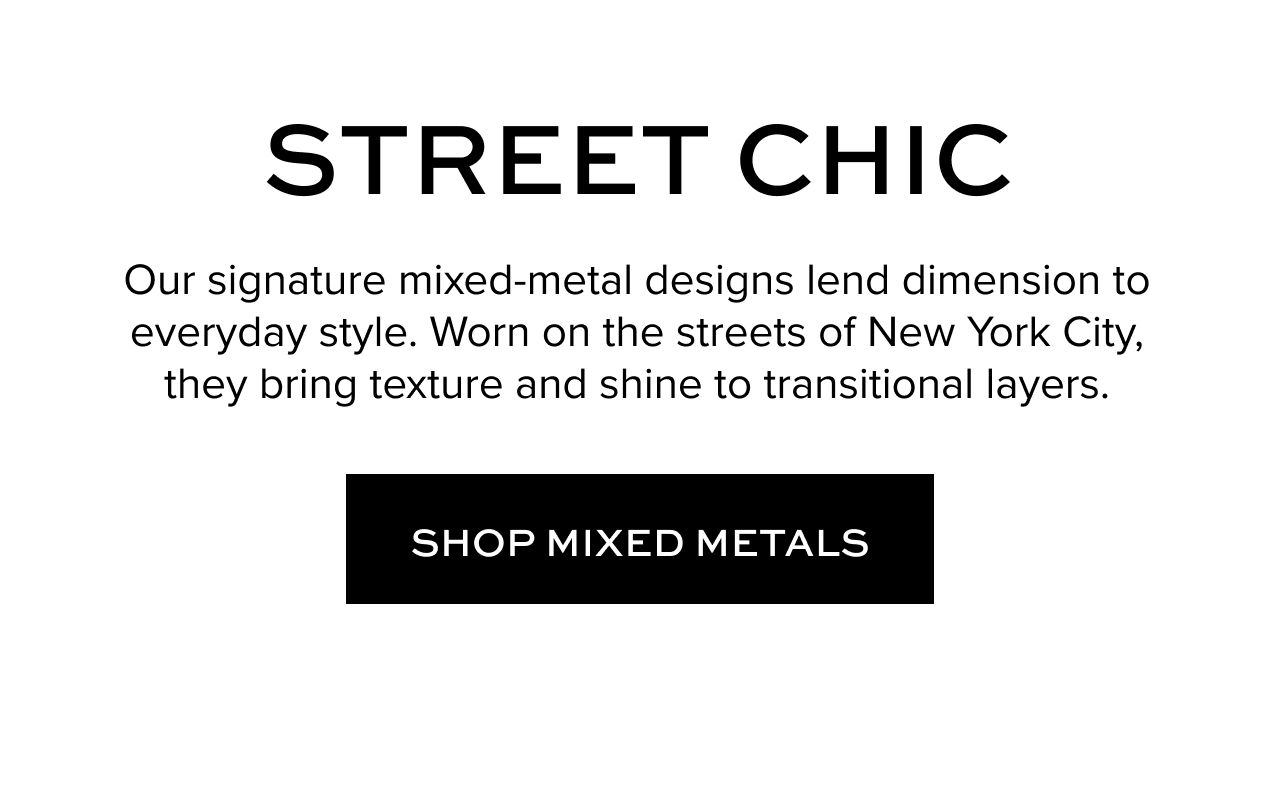 Street Chic. Our signature mixed-metal designs lend dimension to everyday style. Worn on the streets of New York City, they bring texture and shine to transitional layers. Shop Mixed Metals.