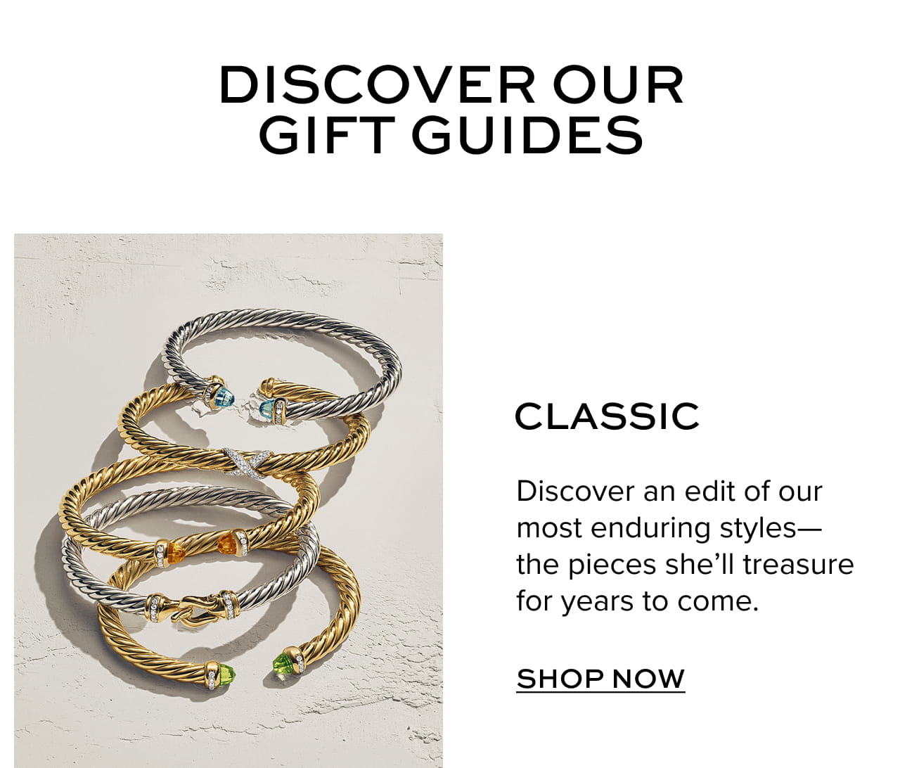 Discover our gift guides. Classic - Discover an edit of our most enduring styles-the pieces she'll treasure for years to come. Shop Now.