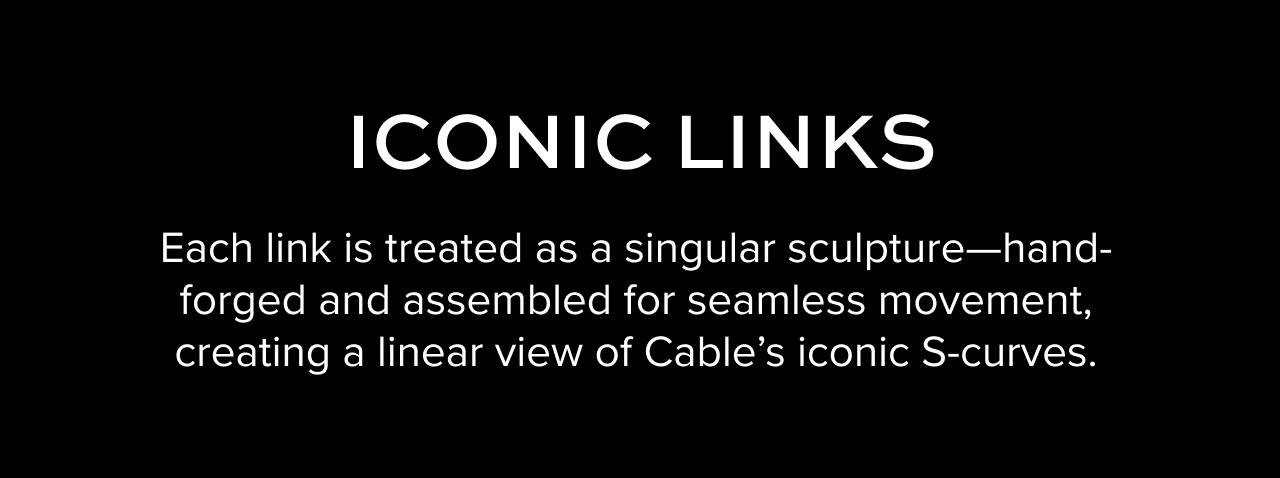 Iconic Links - Each link is treated as a singular sculpture--hand-forged and assembled for seamless movement, creating a linear view of Cable's iconic S-curves.