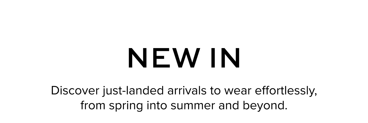 New In: Discover just-landed arrivals to wear effortlessly, from spring into summer and beyond.
