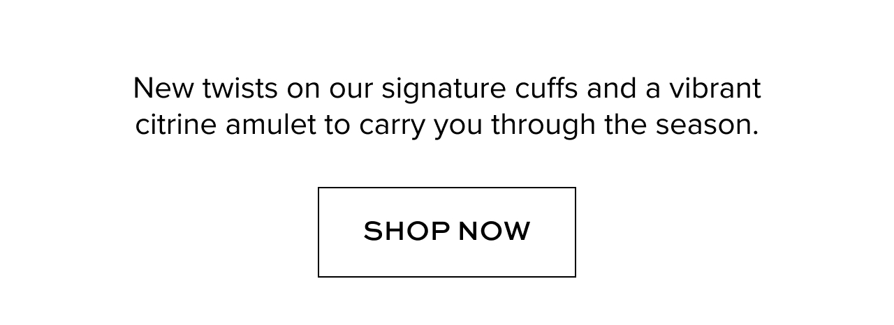 New twists on our signature cuffs and a vibrant citrine amulet to carry you through the season. Shop Now.
