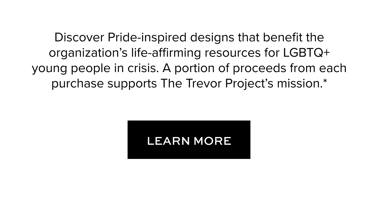 Discover Pride-inspired designs that benefit the organization’s life-affirming resources for LGBTQ+ young people in crisis. A portion of proceeds from each purchase supports The Trevor Project’s mission.*