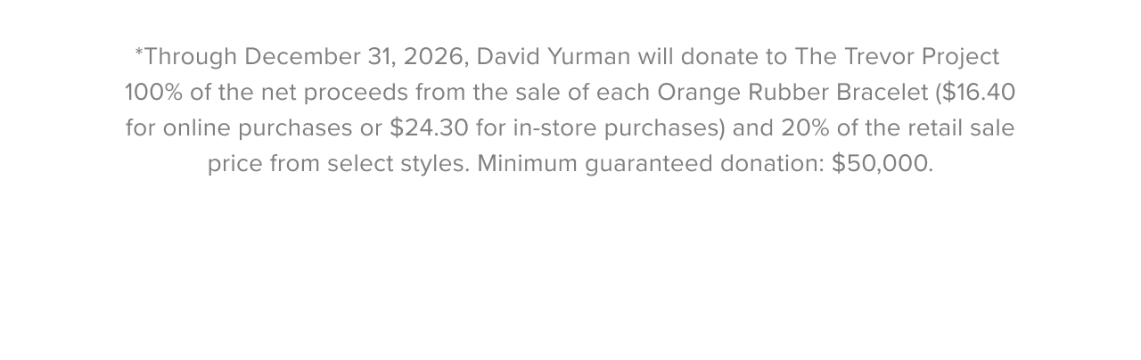 *Through December 31, 2026, David Yurman will donate to The Trevor Project 100% of the net proceeds from the sale of each Orange Rubber Bracelet ($16.40 for online purchases or $24.30 for in-store purchases) and 20% of the retail sale price from select styles. Minimum guaranteed donation: $50,000.