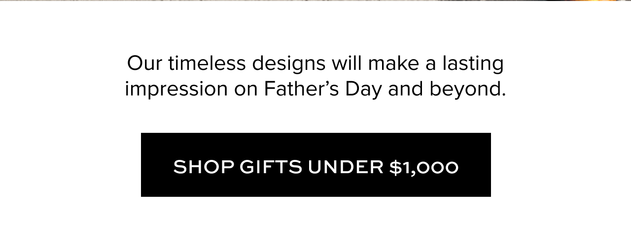 Our timeless designs will make a lasting impression on Father’s Day and beyond. Shop Gifts Under $1,000
