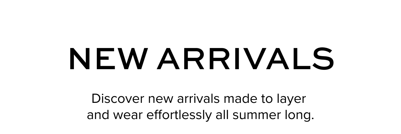 New Arrivals: Discover new arrivals made to layer  and wear effortlessly all summer long.