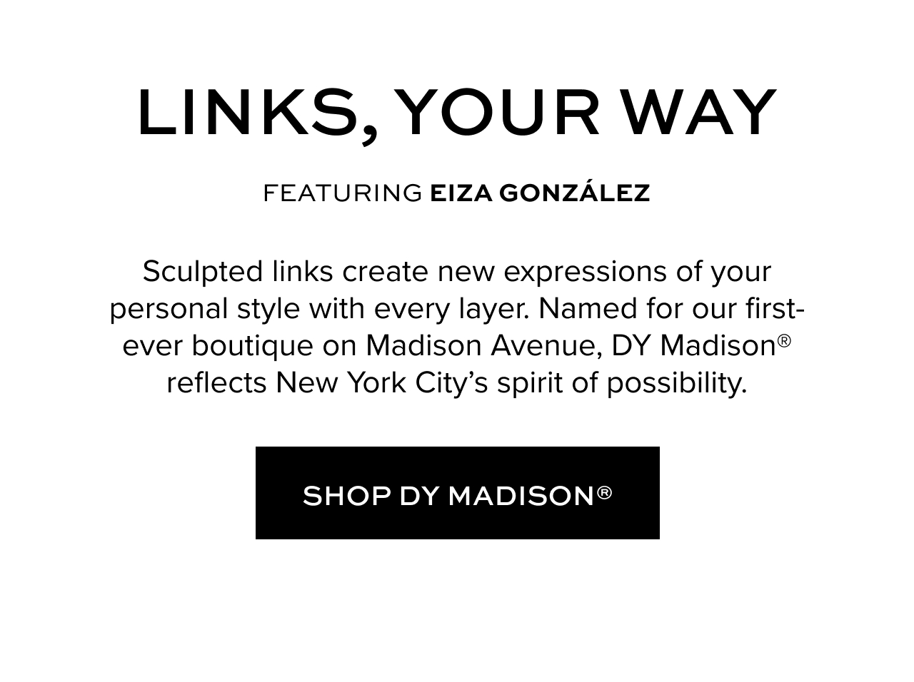 Links, Your Way - ft. Eiza Gonzalez. Sculpted links create new expressions of your personal style with every layer. Named for our first-ever boutique on Madison Avenue, DY Madison® reflects New York City’s spirit of possibility. Shop DY Madison.