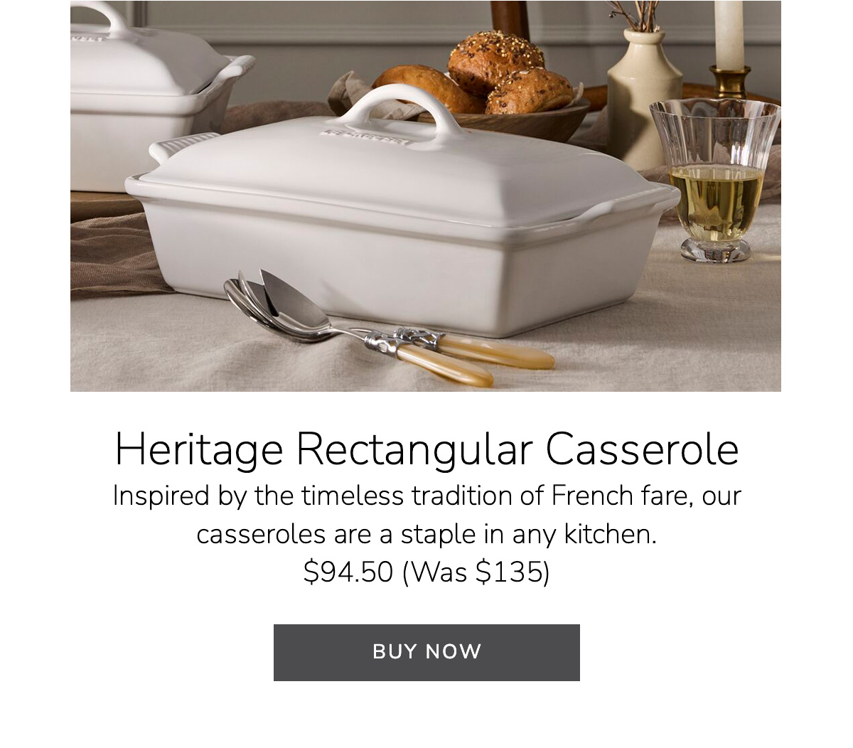 Heritage Rectangular Casserole Inspired by the timeless tradition of French fare, our casseroles are a staple in any kitchen - $94.50 (Was $135) - BUY NOW